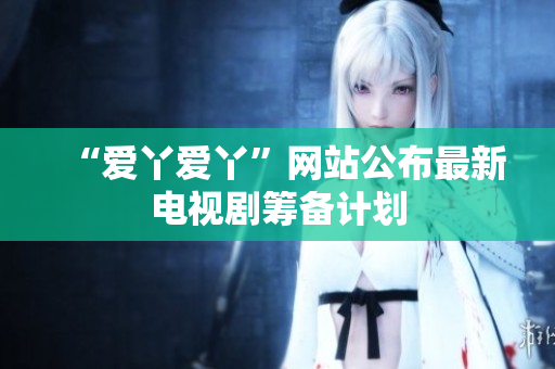 “爱丫爱丫”网站公布最新电视剧筹备计划