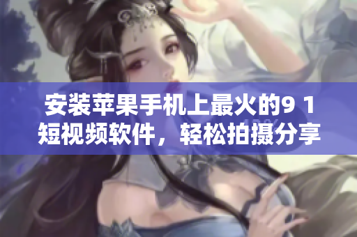 安装苹果手机上最火的9 1短视频软件，轻松拍摄分享神奇视频