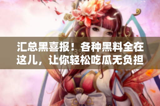 汇总黑喜报！各种黑料全在这儿，让你轻松吃瓜无负担