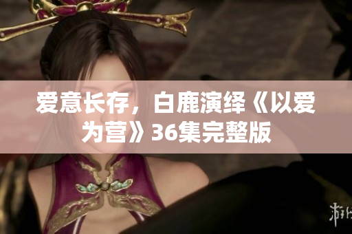 爱意长存，白鹿演绎《以爱为营》36集完整版