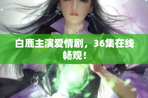 白鹿主演爱情剧，36集在线畅观！