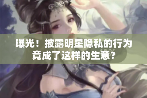曝光！披露明星隐私的行为竟成了这样的生意？