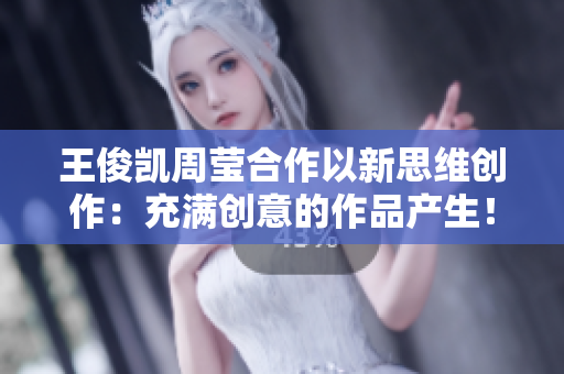 王俊凯周莹合作以新思维创作：充满创意的作品产生！