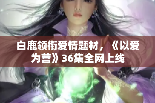 白鹿领衔爱情题材，《以爱为营》36集全网上线