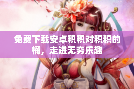 免费下载安卓积积对积积的桶，走进无穷乐趣