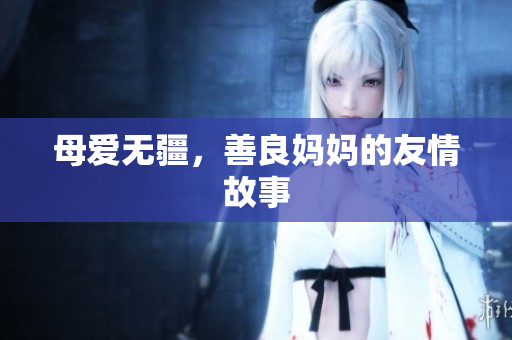 母爱无疆，善良妈妈的友情故事