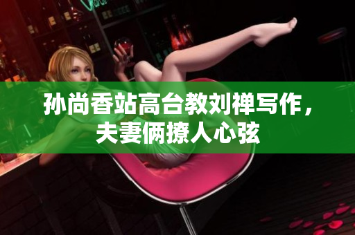 孙尚香站高台教刘禅写作，夫妻俩撩人心弦