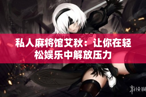 私人麻将馆艾秋：让你在轻松娱乐中解放压力