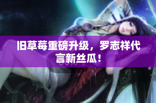 旧草莓重磅升级，罗志祥代言新丝瓜！