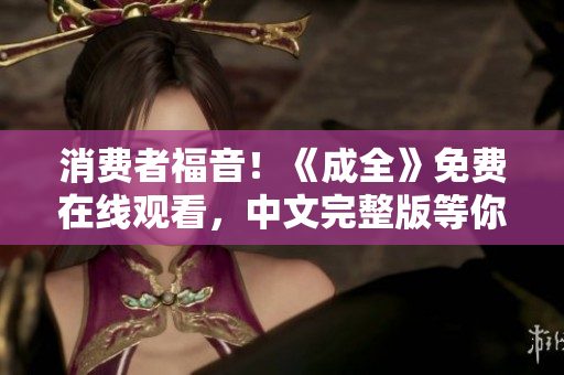 消费者福音！《成全》免费在线观看，中文完整版等你来看！