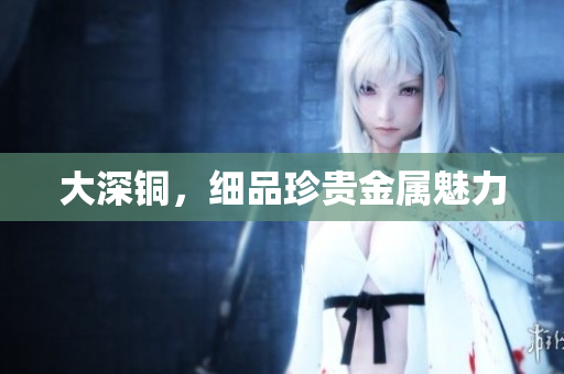 大深铜，细品珍贵金属魅力