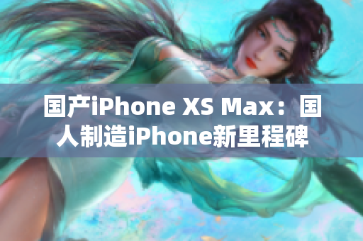国产iPhone XS Max：国人制造iPhone新里程碑