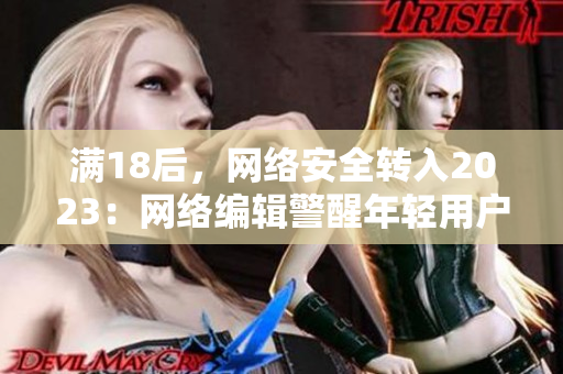 满18后，网络安全转入2023：网络编辑警醒年轻用户注意自我保护。