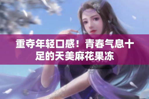 重夺年轻口感！青春气息十足的天美麻花果冻