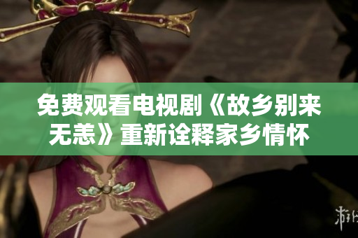 免费观看电视剧《故乡别来无恙》重新诠释家乡情怀