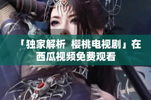 「独家解析  樱桃电视剧」在西瓜视频免费观看