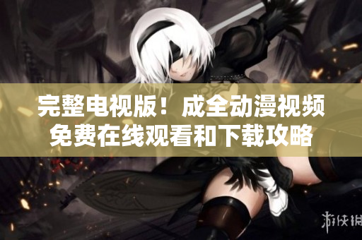 完整电视版！成全动漫视频免费在线观看和下载攻略