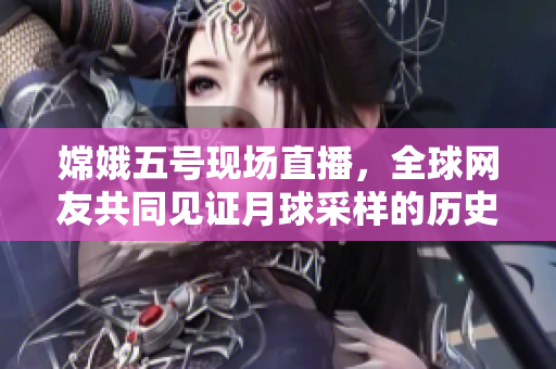 嫦娥五号现场直播，全球网友共同见证月球采样的历史时刻