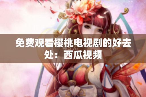 免费观看樱桃电视剧的好去处：西瓜视频