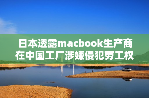 日本透露macbook生产商在中国工厂涉嫌侵犯劳工权利