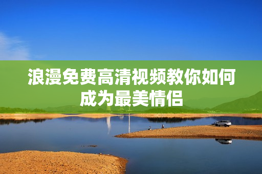 浪漫免费高清视频教你如何成为最美情侣