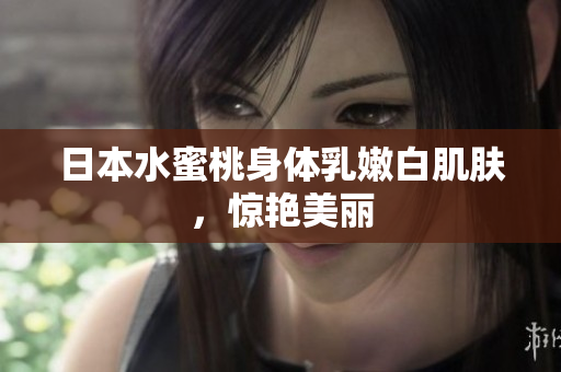日本水蜜桃身体乳嫩白肌肤，惊艳美丽