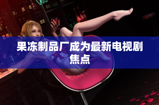 果冻制品厂成为最新电视剧焦点