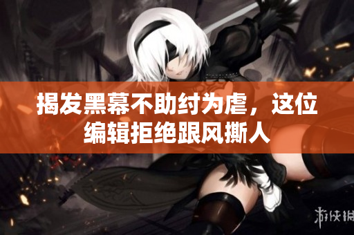 揭发黑幕不助纣为虐，这位编辑拒绝跟风撕人