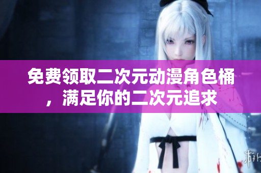 免费领取二次元动漫角色桶，满足你的二次元追求