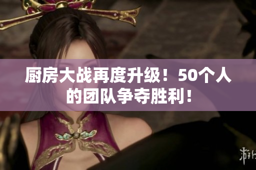 厨房大战再度升级！50个人的团队争夺胜利！