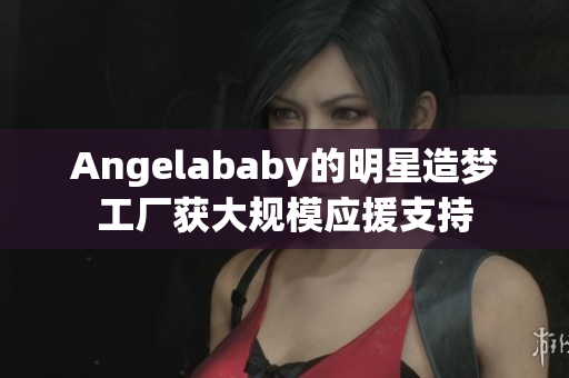 Angelababy的明星造梦工厂获大规模应援支持