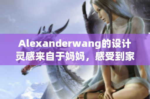 Alexanderwang的设计灵感来自于妈妈，感受到家庭的温暖和情感