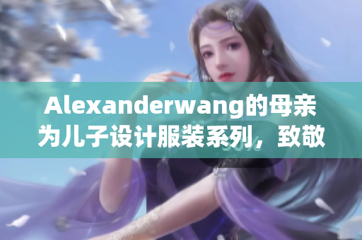 Alexanderwang的母亲为儿子设计服装系列，致敬家庭情感
