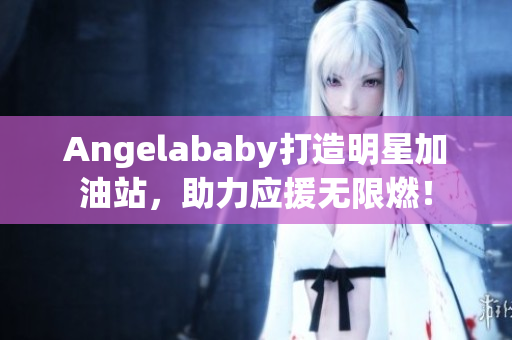 Angelababy打造明星加油站，助力应援无限燃！