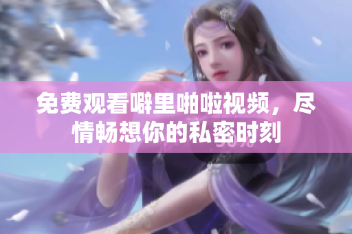 免费观看噼里啪啦视频，尽情畅想你的私密时刻