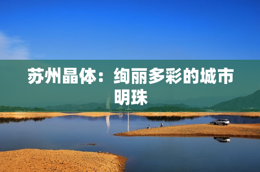 苏州晶体：绚丽多彩的城市明珠