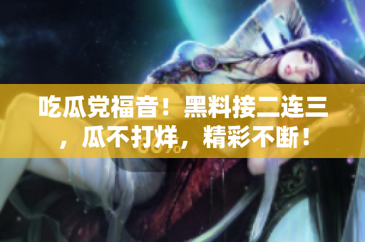 吃瓜党福音！黑料接二连三，瓜不打烊，精彩不断！