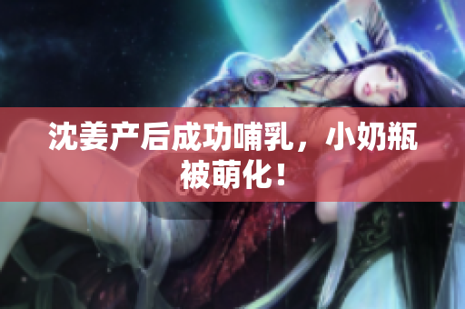 沈姜产后成功哺乳，小奶瓶被萌化！