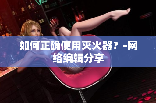 如何正确使用灭火器？-网络编辑分享