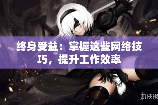 终身受益：掌握这些网络技巧，提升工作效率