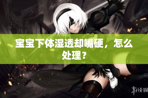 宝宝下体湿透却嘴硬，怎么处理？