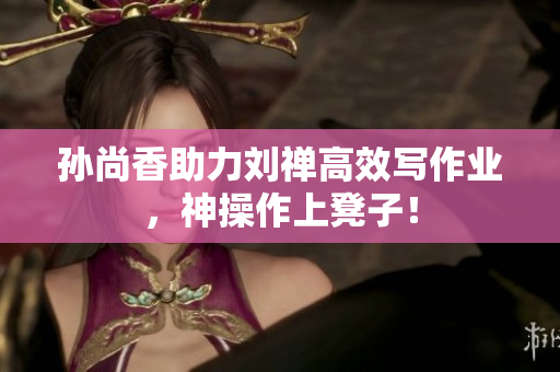 孙尚香助力刘禅高效写作业，神操作上凳子！