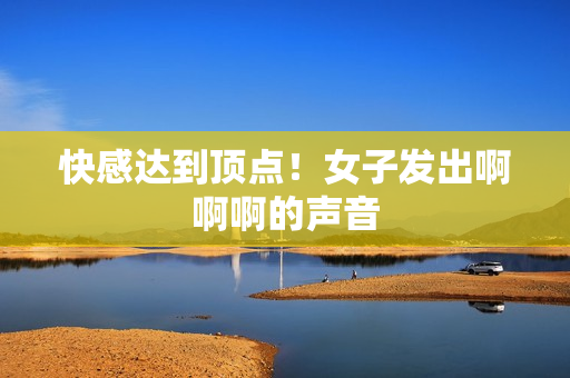 快感达到顶点！女子发出啊啊啊的声音