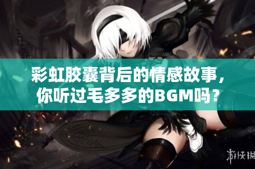 彩虹胶囊背后的情感故事，你听过毛多多的BGM吗？