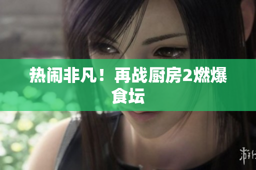 热闹非凡！再战厨房2燃爆食坛