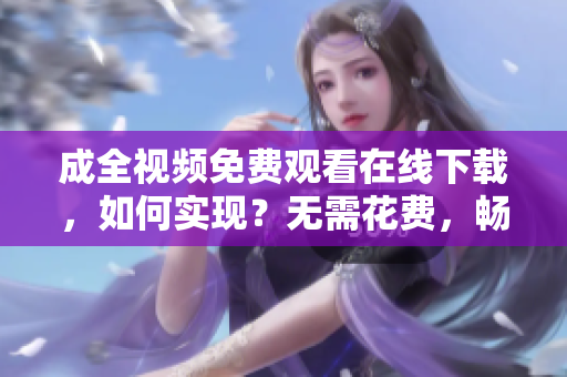 成全视频免费观看在线下载，如何实现？无需花费，畅享成全视频在线观看及下载