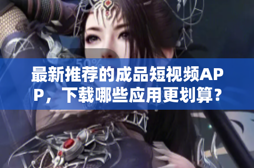 最新推荐的成品短视频APP，下载哪些应用更划算？
