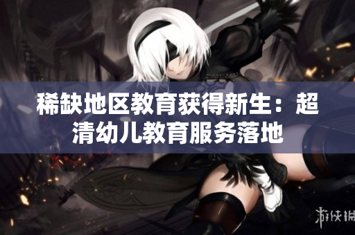 稀缺地区教育获得新生：超清幼儿教育服务落地