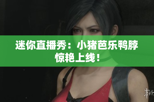 迷你直播秀：小猪芭乐鸭脖惊艳上线！