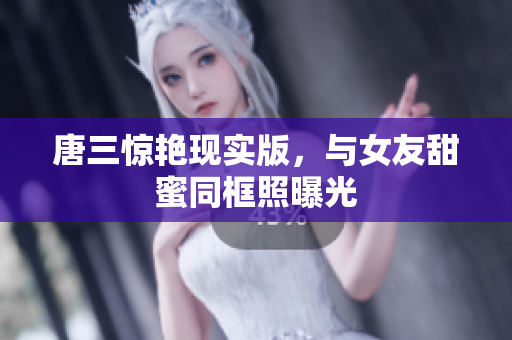 唐三惊艳现实版，与女友甜蜜同框照曝光